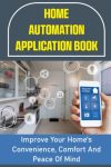 Home Automation Application Book: Improve Your Home's Convenience, Comfort And Peace Of Mind